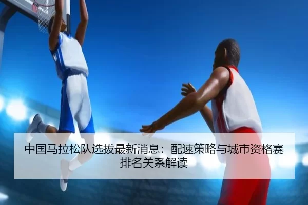 中国马拉松队选拔最新消息：配速策略与城市资格赛排名关系解读